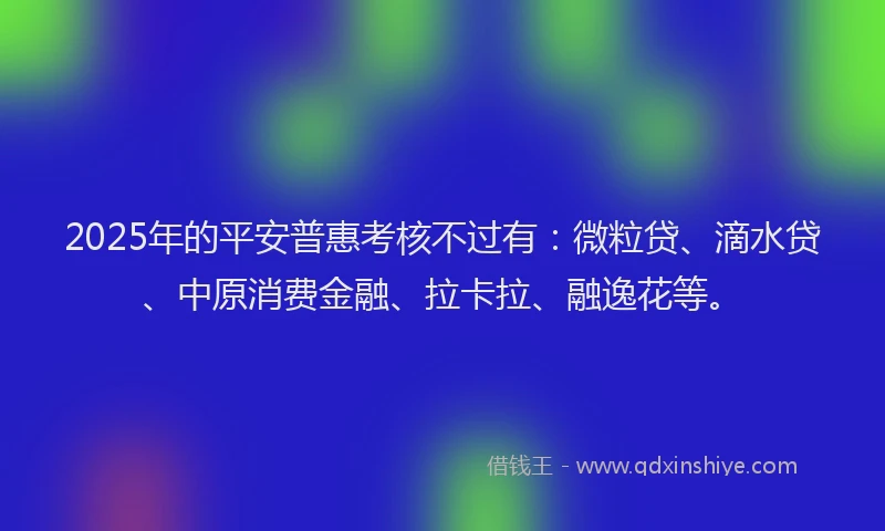 2025年的平安普惠考核不过有：微粒贷、滴水贷、中原消费金融、拉卡拉、融逸花等。