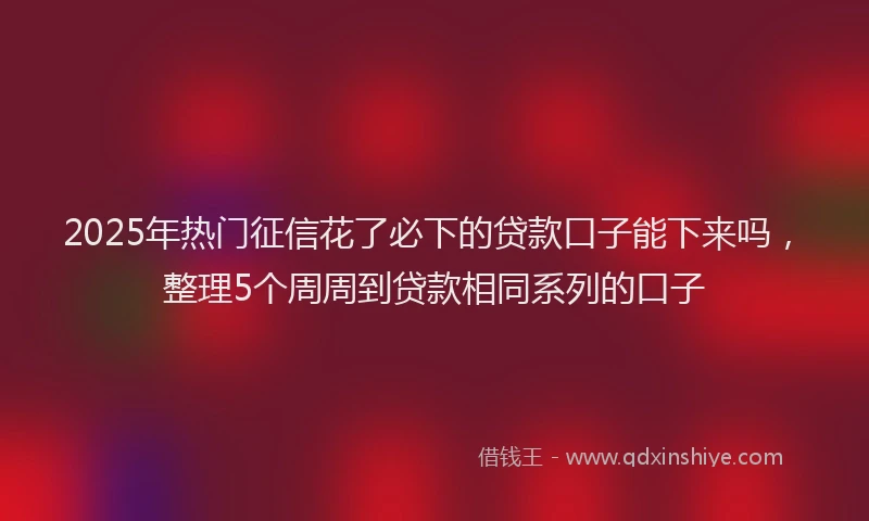 2025年热门征信花了必下的贷款口子能下来吗，整理5个周周到贷款相同系列的口子