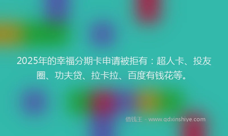 2025年的幸福分期卡申请被拒有：超人卡、投友圈、功夫贷、拉卡拉、百度有钱花等。