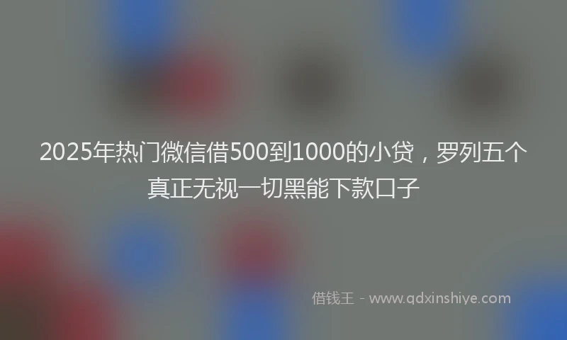 2025年热门微信借500到1000的小贷，罗列五个真正无视一切黑能下款口子