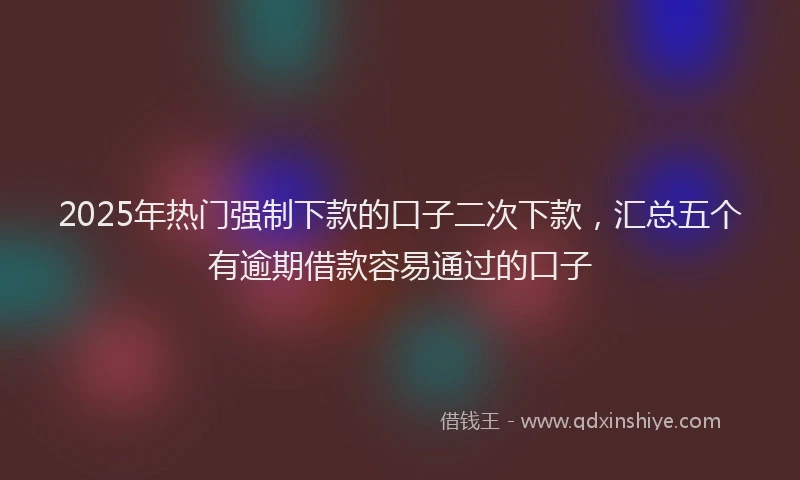 2025年热门强制下款的口子二次下款，汇总五个有逾期借款容易通过的口子