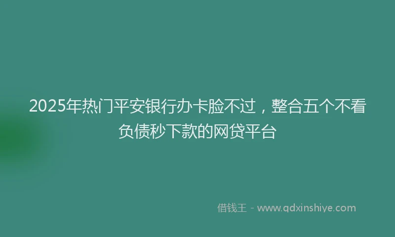 2025年热门平安银行办卡脸不过，整合五个不看负债秒下款的网贷平台