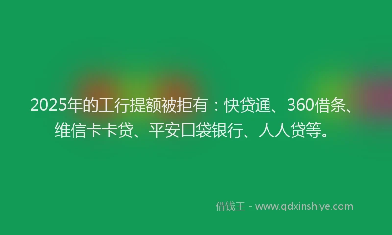 2025年的工行提额被拒有：快贷通、360借条、维信卡卡贷、平安口袋银行、人人贷等。