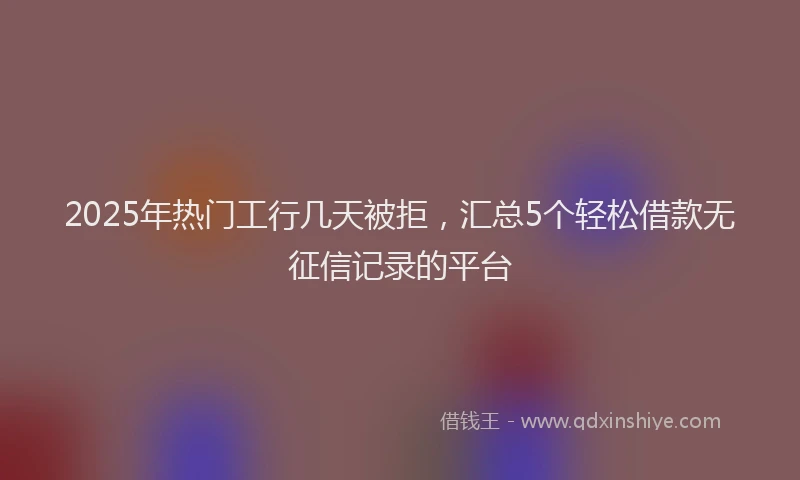 2025年热门工行几天被拒，汇总5个轻松借款无征信记录的平台