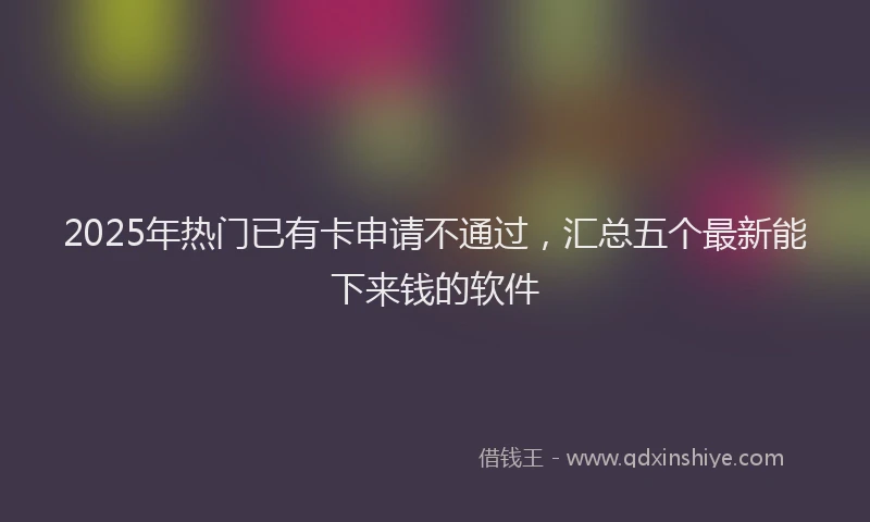 2025年热门已有卡申请不通过，汇总五个最新能下来钱的软件