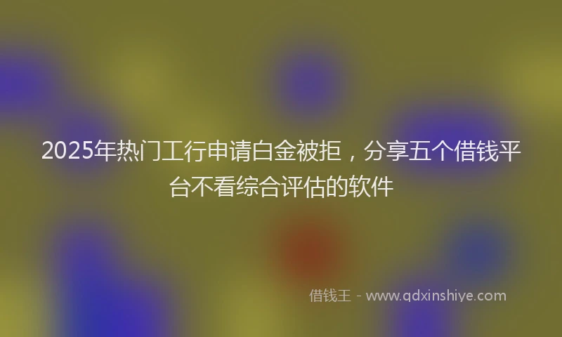 2025年热门工行申请白金被拒，分享五个借钱平台不看综合评估的软件