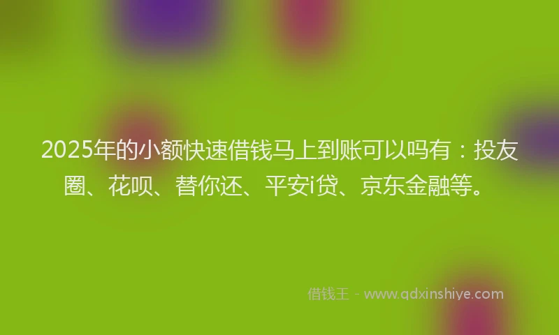 2025年的小额快速借钱马上到账可以吗有：投友圈、花呗、替你还、平安i贷、京东金融等。
