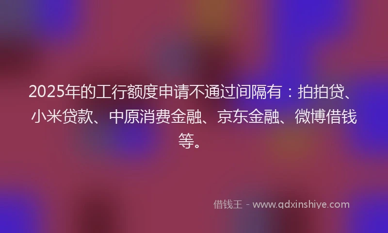 2025年的工行额度申请不通过间隔有：拍拍贷、小米贷款、中原消费金融、京东金融、微博借钱等。