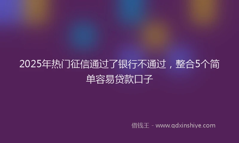 2025年热门征信通过了银行不通过，整合5个简单容易贷款口子