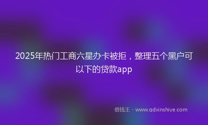 2025年热门工商六星办卡被拒，整理五个黑户可以下的贷款app
