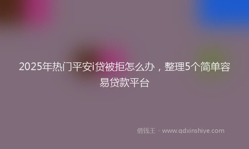 2025年热门平安i贷被拒怎么办，整理5个简单容易贷款平台