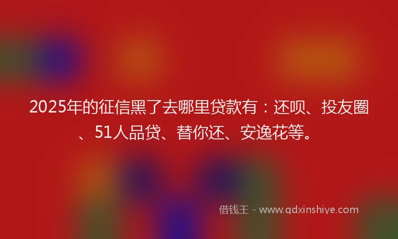 2025年的征信黑了去哪里贷款有：还呗、投友圈、51人品贷、替你还、安逸花等。