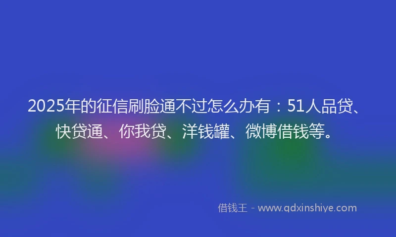 2025年的征信刷脸通不过怎么办有：51人品贷、快贷通、你我贷、洋钱罐、微博借钱等。