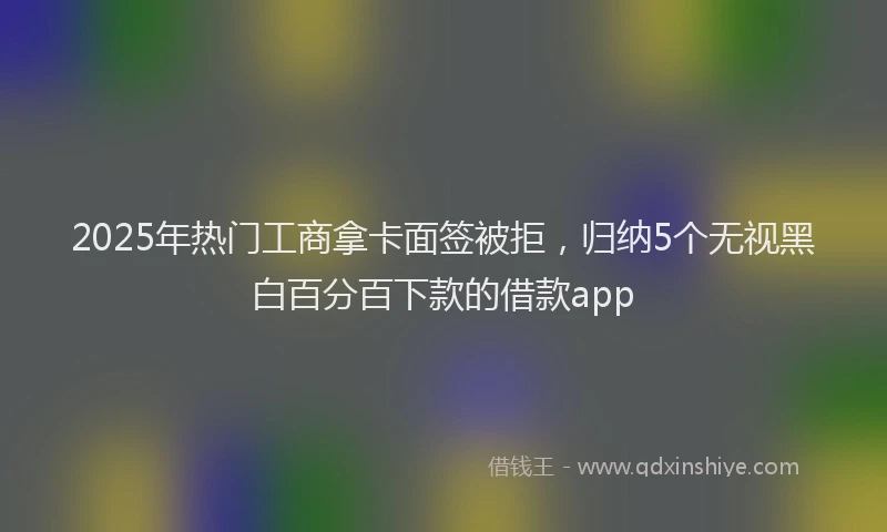 2025年热门工商拿卡面签被拒，归纳5个无视黑白百分百下款的借款app