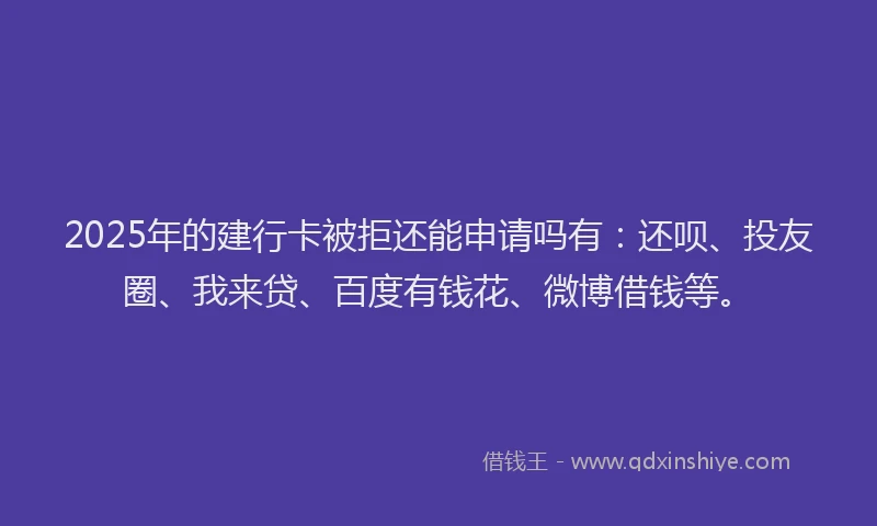 2025年的建行卡被拒还能申请吗有：还呗、投友圈、我来贷、百度有钱花、微博借钱等。