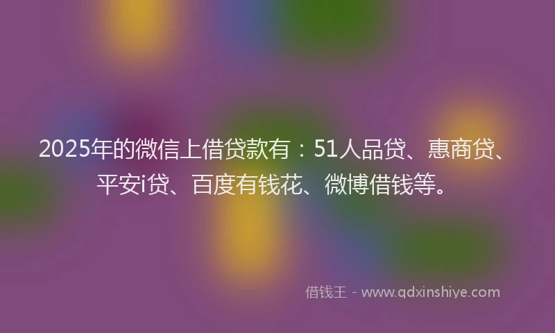 2025年的微信上借贷款有：51人品贷、惠商贷、平安i贷、百度有钱花、微博借钱等。