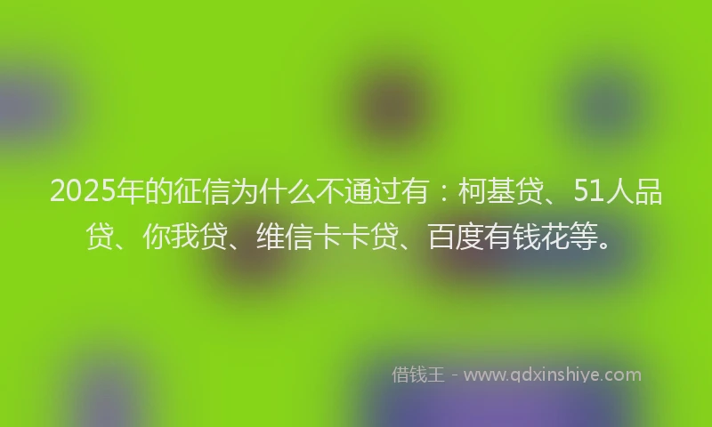 2025年的征信为什么不通过有：柯基贷、51人品贷、你我贷、维信卡卡贷、百度有钱花等。