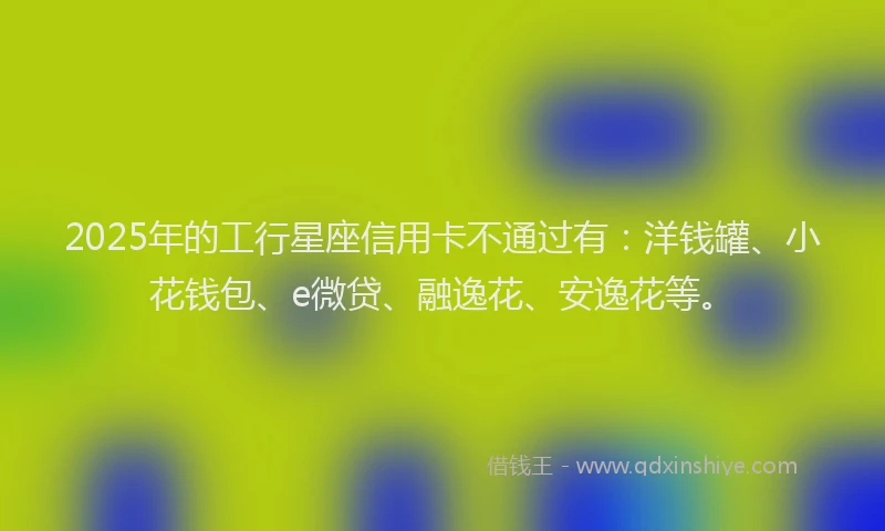 2025年的工行星座信用卡不通过有：洋钱罐、小花钱包、e微贷、融逸花、安逸花等。