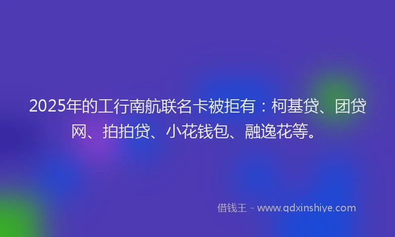 2025年的工行南航联名卡被拒有：柯基贷、团贷网、拍拍贷、小花钱包、融逸花等。