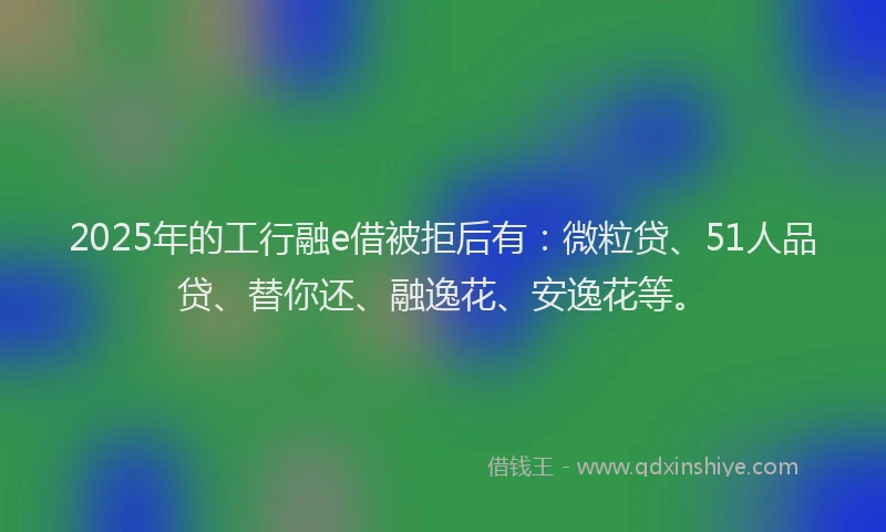 2025年的工行融e借被拒后有：微粒贷、51人品贷、替你还、融逸花、安逸花等。