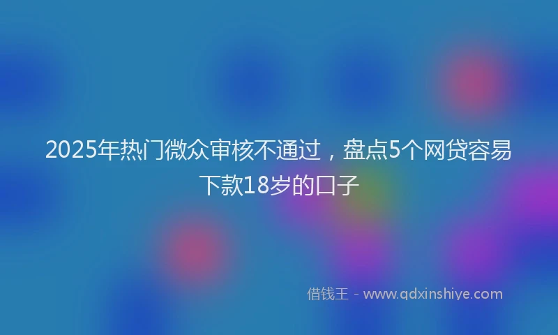 2025年热门微众审核不通过，盘点5个网贷容易下款18岁的口子