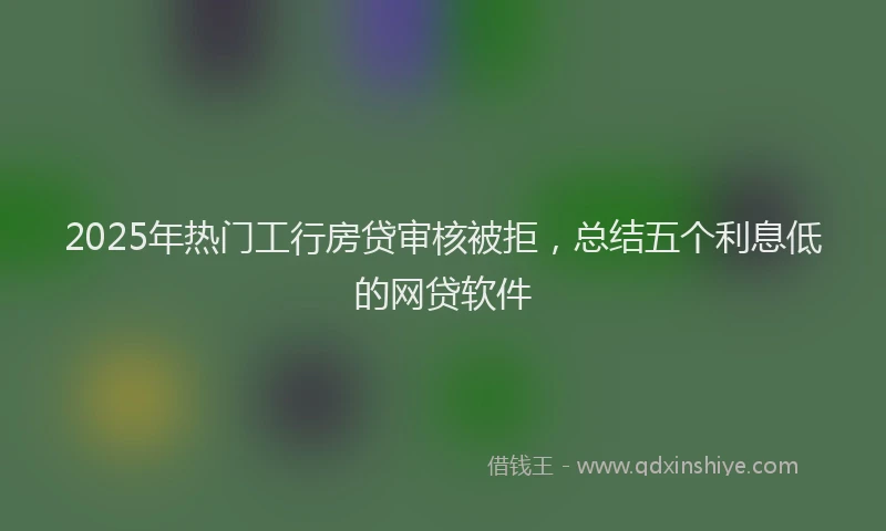 2025年热门工行房贷审核被拒，总结五个利息低的网贷软件
