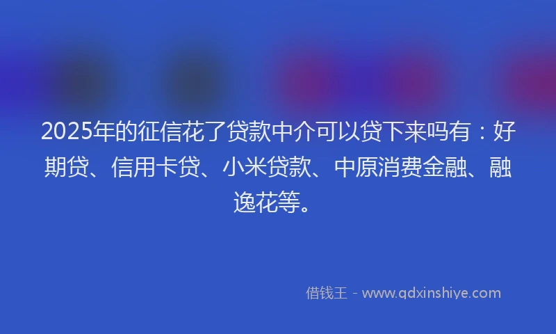 2025年的征信花了贷款中介可以贷下来吗有：好期贷、信用卡贷、小米贷款、中原消费金融、融逸花等。