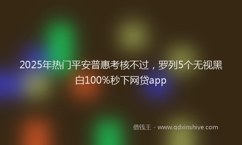 2025年热门平安普惠考核不过，罗列5个无视黑白100%秒下网贷app