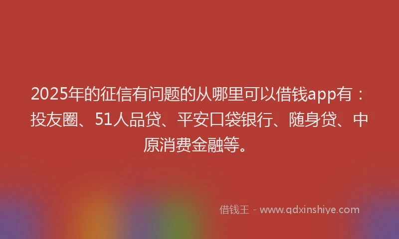 2025年的征信有问题的从哪里可以借钱app有：投友圈、51人品贷、平安口袋银行、随身贷、中原消费金融等。