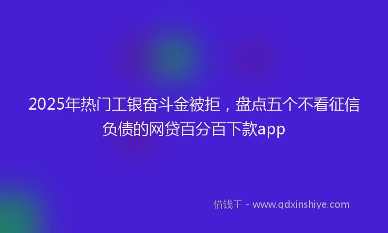 2025年热门工银奋斗金被拒，盘点五个不看征信负债的网贷百分百下款app