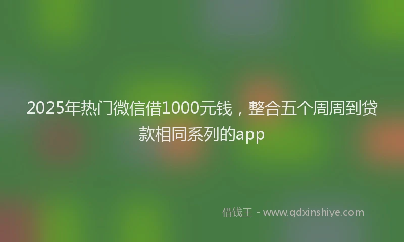 2025年热门微信借1000元钱，整合五个周周到贷款相同系列的app