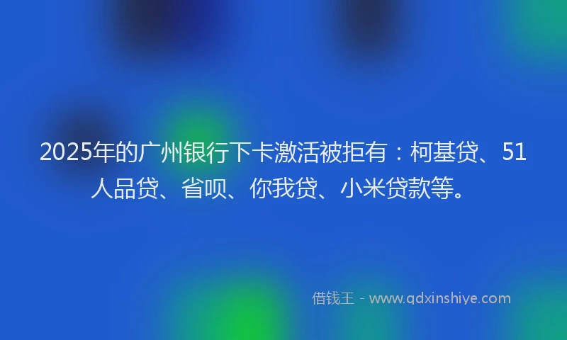 2025年的广州银行下卡激活被拒有：柯基贷、51人品贷、省呗、你我贷、小米贷款等。