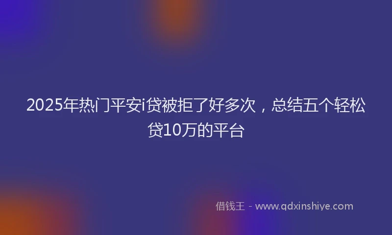 2025年热门平安i贷被拒了好多次，总结五个轻松贷10万的平台