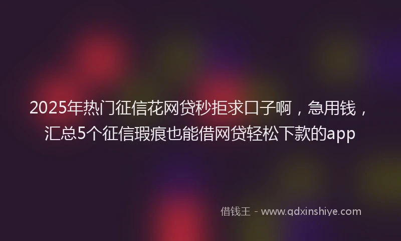 2025年热门征信花网贷秒拒求口子啊，急用钱，汇总5个征信瑕疵也能借网贷轻松下款的app