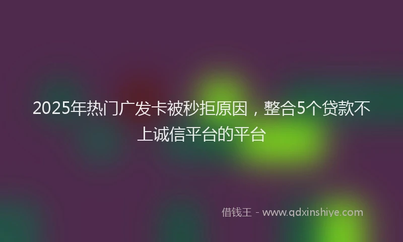2025年热门广发卡被秒拒原因，整合5个贷款不上诚信平台的平台