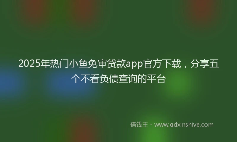 2025年热门小鱼免审贷款app官方下载，分享五个不看负债查询的平台