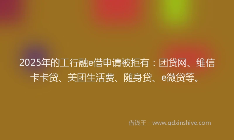 2025年的工行融e借申请被拒有:团贷网、维信卡卡贷、美团生活费、随身贷、e微贷等。