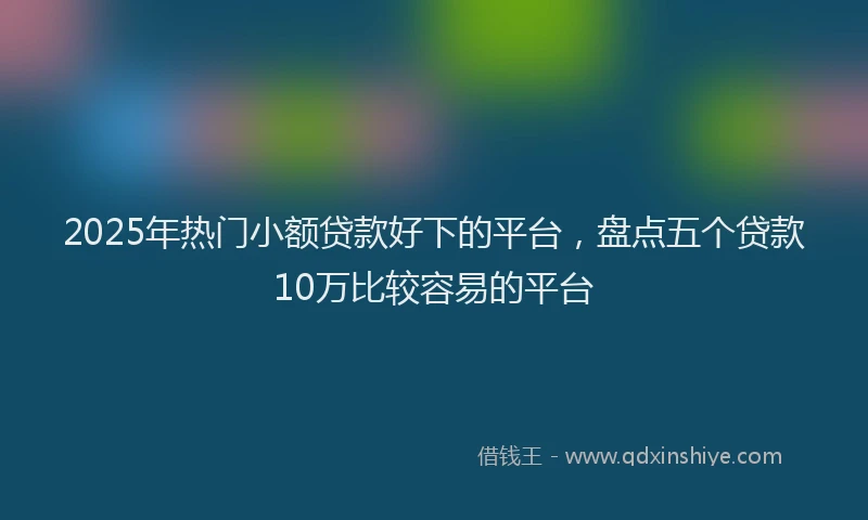2025年热门小额贷款好下的平台,盘点五个贷款10万比较容易的平台