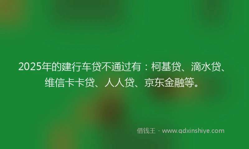 2025年的建行车贷不通过有：柯基贷、滴水贷、维信卡卡贷、人人贷、京东金融等。