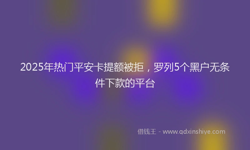 2025年热门平安卡提额被拒，罗列5个黑户无条件下款的平台