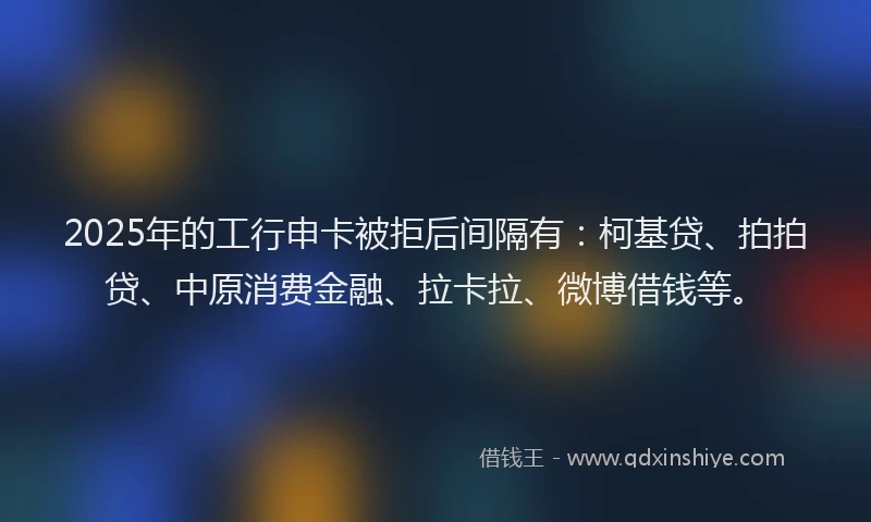 2025年的工行申卡被拒后间隔有：柯基贷、拍拍贷、中原消费金融、拉卡拉、微博借钱等。