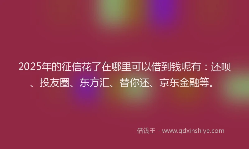 2025年的征信花了在哪里可以借到钱呢有：还呗、投友圈、东方汇、替你还、京东金融等。