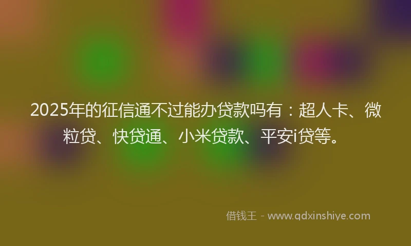 2025年的征信通不过能办贷款吗有：超人卡、微粒贷、快贷通、小米贷款、平安i贷等。