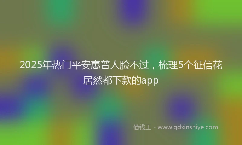 2025年热门平安惠普人脸不过，梳理5个征信花居然都下款的app