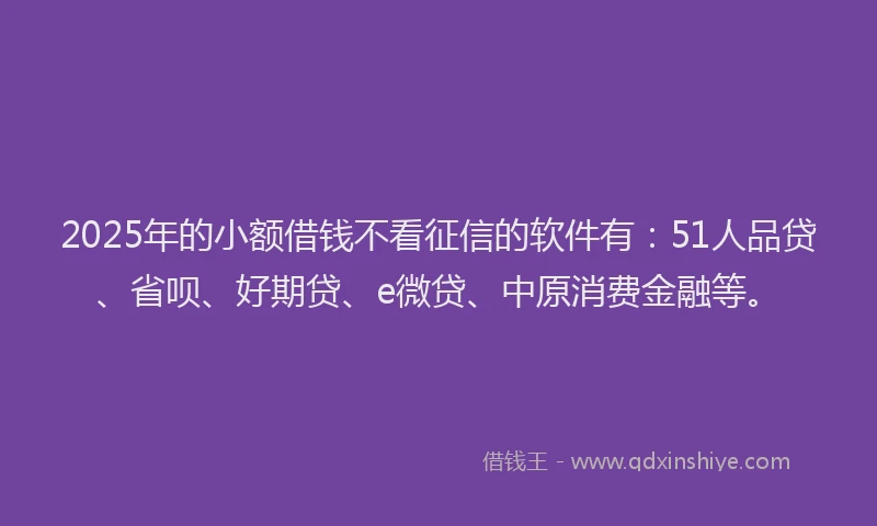 2025年的小额借钱不看征信的软件有：51人品贷、省呗、好期贷、e微贷、中原消费金融等。