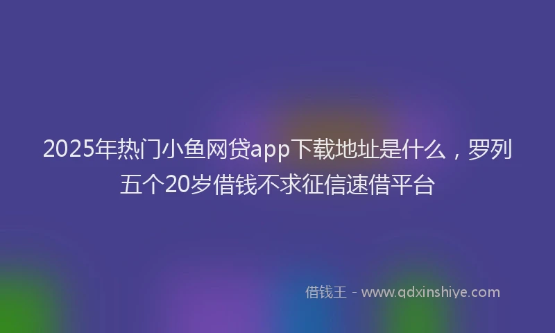 2025年热门小鱼网贷app下载地址是什么，罗列五个20岁借钱不求征信速借平台