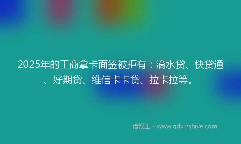 2025年的工商拿卡面签被拒有：滴水贷、快贷通、好期贷、维信卡卡贷、拉卡拉等。