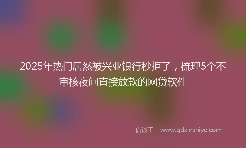 2025年热门居然被兴业银行秒拒了，梳理5个不审核夜间直接放款的网贷软件