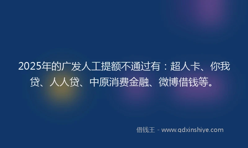 2025年的广发人工提额不通过有：超人卡、你我贷、人人贷、中原消费金融、微博借钱等。