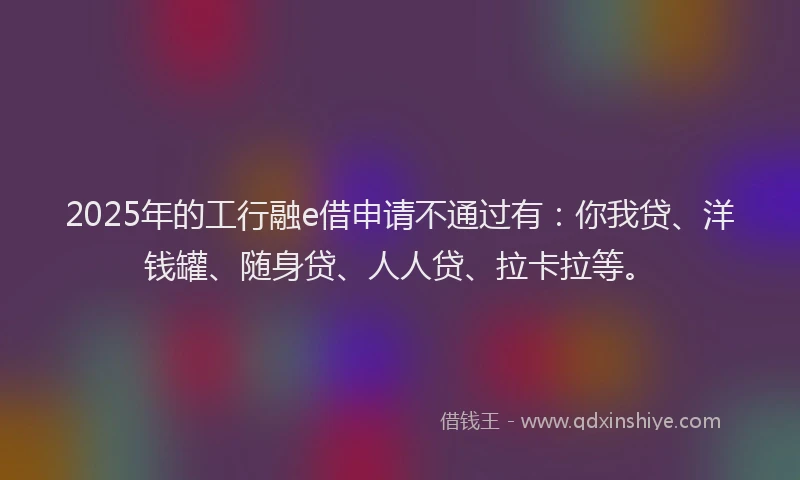 2025年的工行融e借申请不通过有：你我贷、洋钱罐、随身贷、人人贷、拉卡拉等。